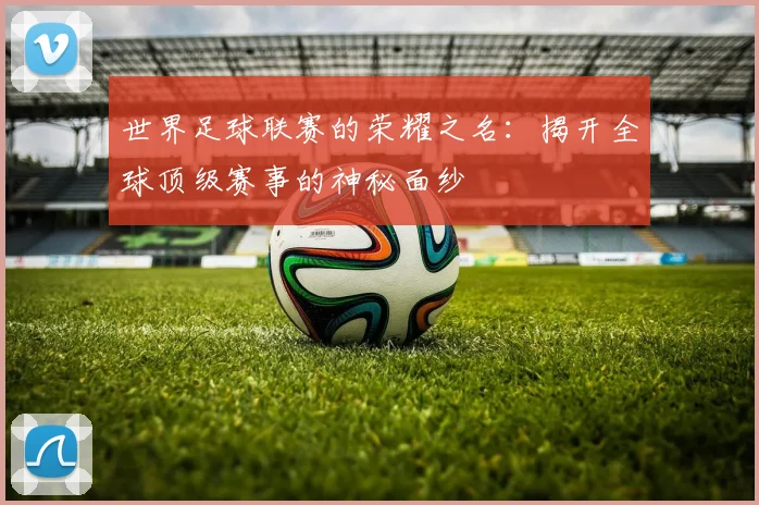 世界足球联赛的荣耀之名：揭开全球顶级赛事的神秘面纱