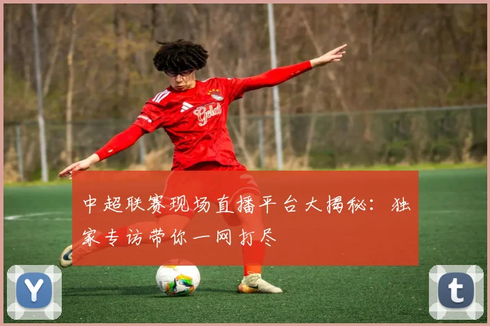 中超联赛现场直播平台大揭秘:独家专访带你一网打尽