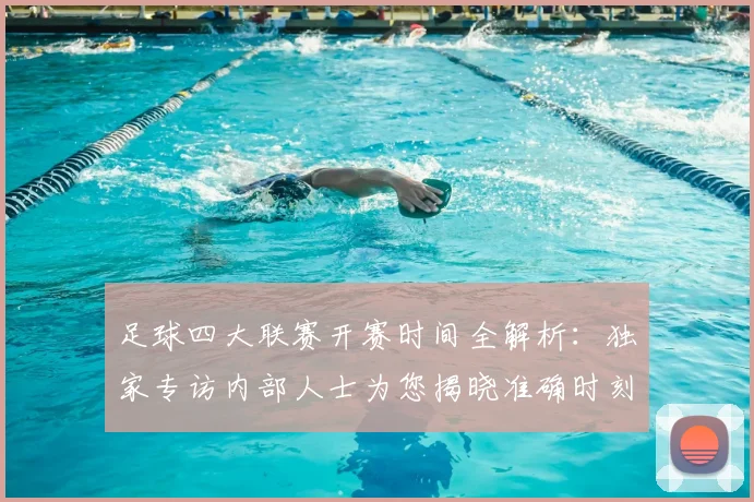足球四大联赛开赛时间全解析：独家专访内部人士为您揭晓准确时刻