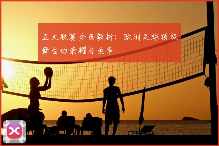 五大联赛全面解析：欧洲足球顶级舞台的荣耀与竞争