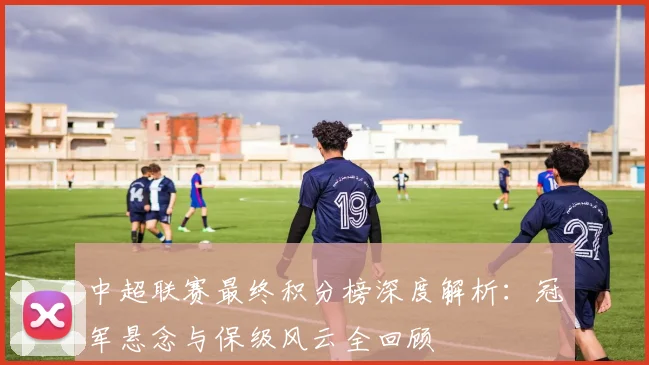 中超联赛最终积分榜深度解析:冠军悬念与保级风云全回顾