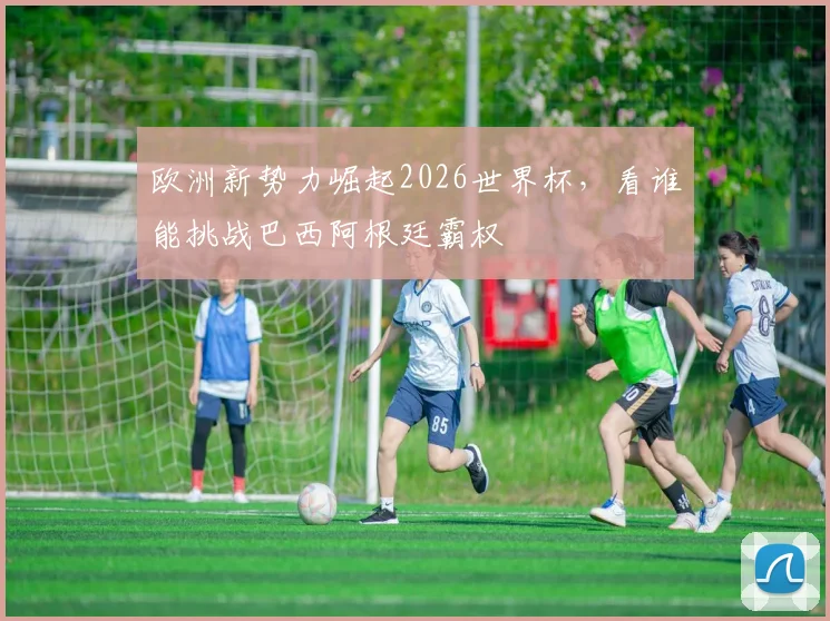 欧洲新势力崛起2026世界杯,看谁能挑战巴西阿根廷霸权