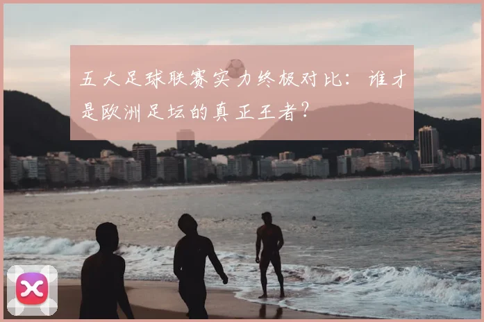 五大足球联赛实力终极对比:谁才是欧洲足坛的真正王者?