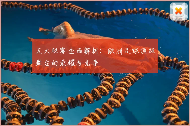 五大联赛全面解析：欧洲足球顶级舞台的荣耀与竞争