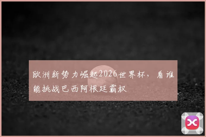 欧洲新势力崛起2026世界杯,看谁能挑战巴西阿根廷霸权